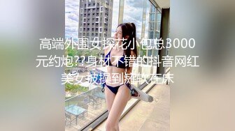 高端外围女探花小包总3000元约炮??身材不错的抖音网红美女被操到瘫软在床