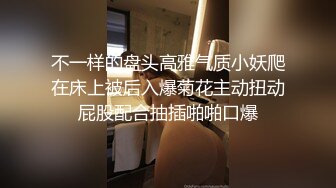 不一样的盘头高雅气质小妖爬在床上被后入爆菊花主动扭动屁股配合抽插啪啪口爆