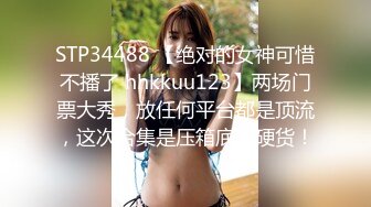 STP34488 【绝对的女神可惜不播了 hhkkuu123】两场门票大秀，放任何平台都是顶流，这次合集是压箱底的硬货！