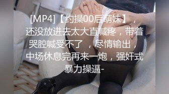 [MP4]【约操00后萌妹】，还没放进去太大直喊疼，带着哭腔喊受不了 ，尽情输出，中场休息完再来一炮，强奸式暴力操逼-