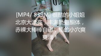 [MP4/ 839M] 很酷的小姐姐北京大漂亮，丰满娇躯酮体，赤裸大棒棒自慰，插的小穴爽爽滴！