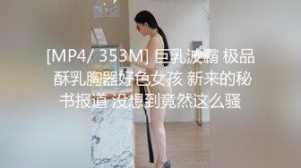 [MP4/ 353M] 巨乳波霸 极品 酥乳胸器好色女孩 新来的秘书报道 没想到竟然这么骚