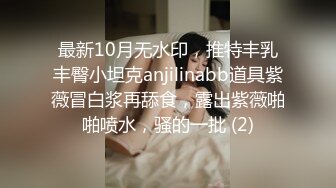 最新10月无水印，推特丰乳丰臀小坦克anjilinabb道具紫薇冒白浆再舔食，露出紫薇啪啪喷水，骚的一批 (2)