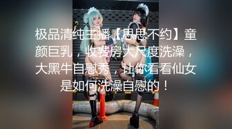 极品清纯主播【思思不约】童颜巨乳，收费房大尺度洗澡，大黑牛自慰秀，让你看看仙女是如何洗澡自慰的！