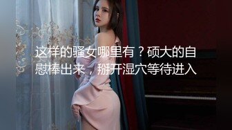 这样的骚女哪里有？硕大的自慰棒出来，掰开湿穴等待进入