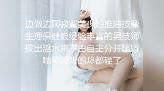 边做边聊寂寞美少妇推油按摩生理保健被经验丰富的男技师按出淫水来不由自主分开腿娇喘呻吟听的J8都硬了