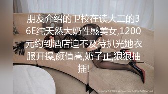 朋友介绍的卫校在读大二的36E纯天然大奶性感美女,1200元约到酒店迫不及待扒光她衣服开操,颜值高,奶子正,狠狠抽插!