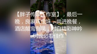 【胖子传媒工作室】，最后一晚，良家珠宝妹，共进晚餐，酒店颠鸾倒凤，对白精彩呻吟销魂必看佳作