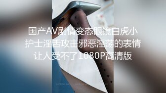 国产AV剧情变态眼镜白虎小护士淫舌攻击邪恶淫荡的表情让人受不了1080P高清版