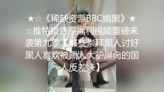 ★☆《稀缺资源BBC媚黑》★☆推特猎奇圈福利视频重磅来袭第九季【那些崇拜黑人讨好黑人喜欢被黑人大驴屌肏的国人反差妹】