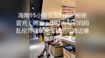 海角95小哥发现妈妈的秘密冒充（照骗）小鲜肉勾引妈妈乱伦??在车来车往的马路边爆操妈妈