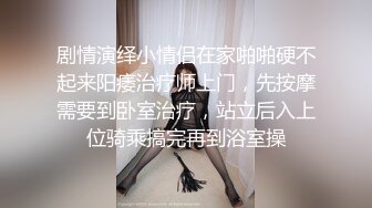 剧情演绎小情侣在家啪啪硬不起来阳痿治疗师上门，先按摩需要到卧室治疗，站立后入上位骑乘搞完再到浴室操