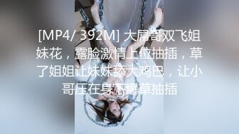 [MP4/ 392M] 大屌哥双飞姐妹花，露脸激情上位抽插，草了姐姐让妹妹舔大鸡巴，让小哥压在身下爆草抽插