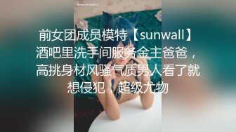 前女团成员模特【sunwall】酒吧里洗手间服务金主爸爸，高挑身材风骚气质男人看了就想侵犯，超级尤物